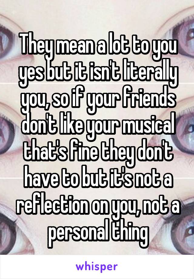 They mean a lot to you yes but it isn't literally you, so if your friends don't like your musical that's fine they don't have to but it's not a reflection on you, not a personal thing