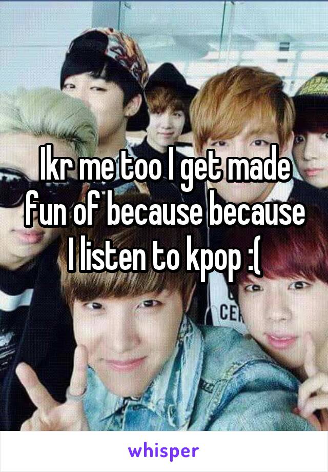 Ikr me too I get made fun of because because I listen to kpop :(
