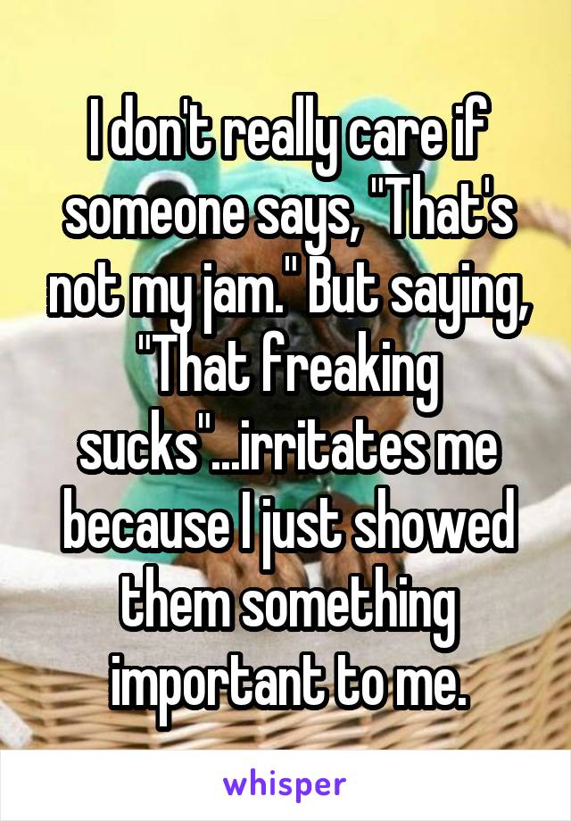 I don't really care if someone says, "That's not my jam." But saying, "That freaking sucks"...irritates me because I just showed them something important to me.