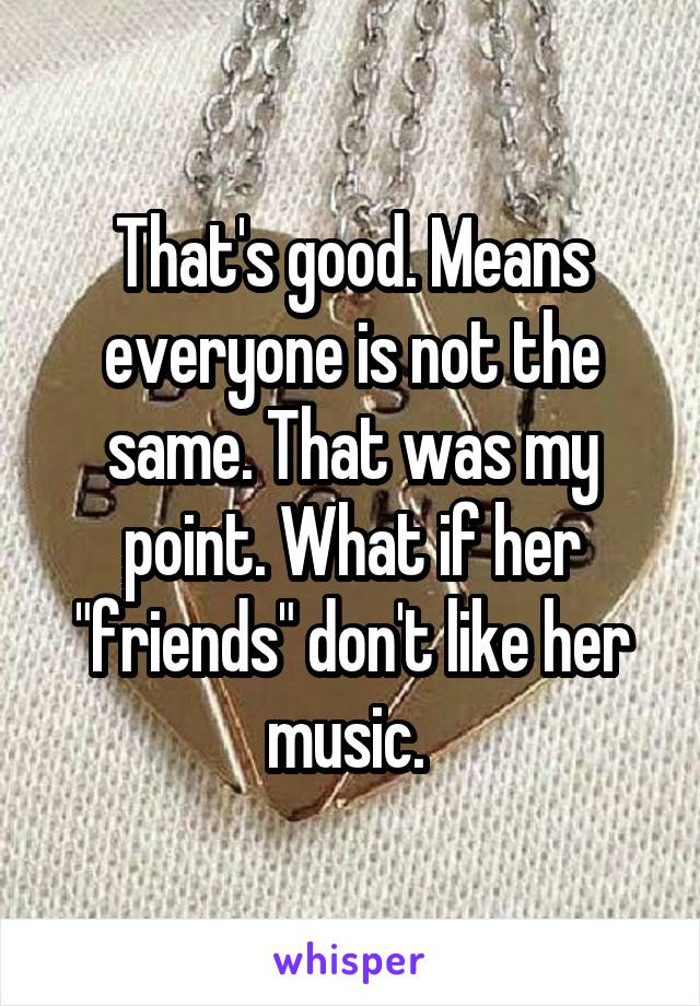 That's good. Means everyone is not the same. That was my point. What if her "friends" don't like her music. 