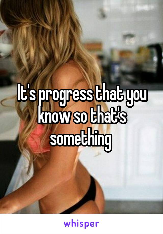 It's progress that you know so that's something 