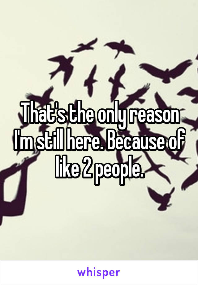 That's the only reason I'm still here. Because of like 2 people.