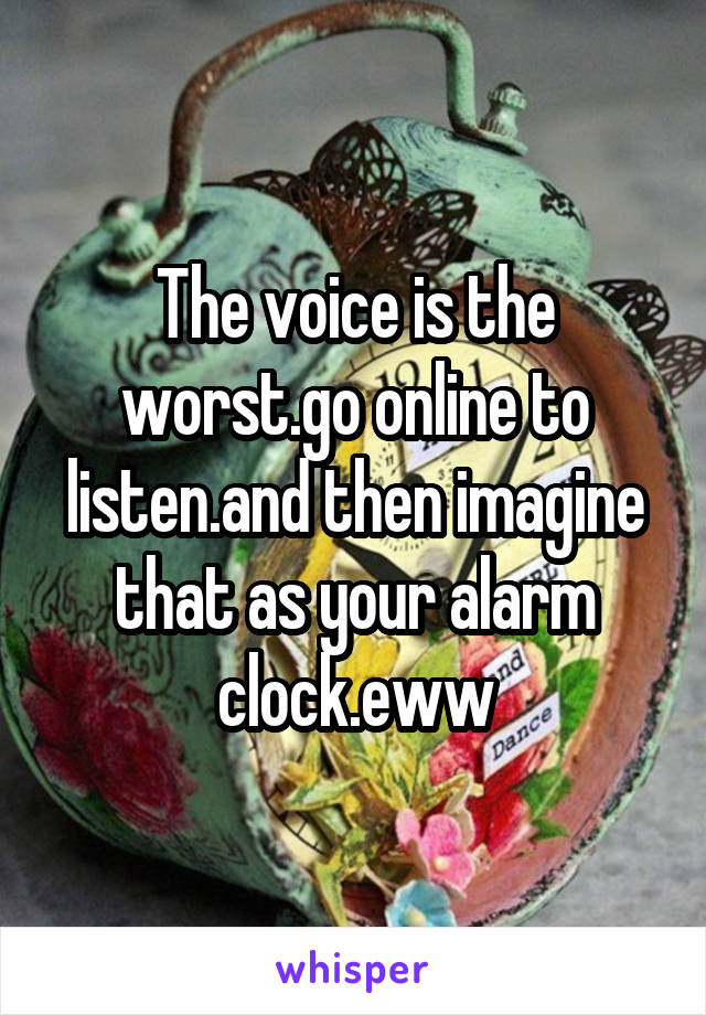 The voice is the worst.go online to listen.and then imagine that as your alarm clock.eww