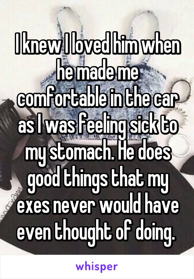 I knew I loved him when he made me comfortable in the car as I was feeling sick to my stomach. He does good things that my exes never would have even thought of doing. 