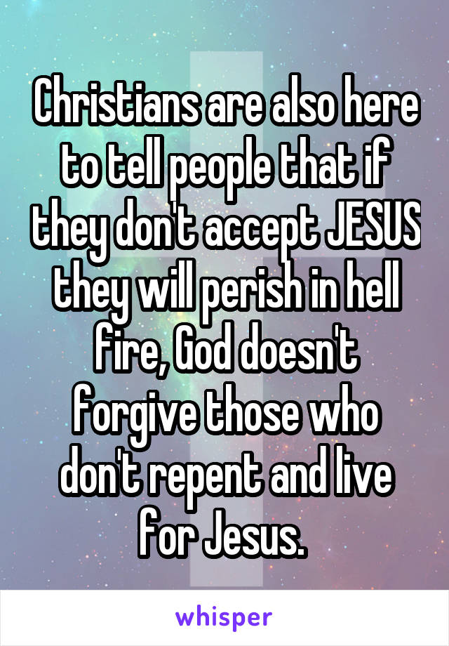 Christians are also here to tell people that if they don't accept JESUS they will perish in hell fire, God doesn't forgive those who don't repent and live for Jesus. 