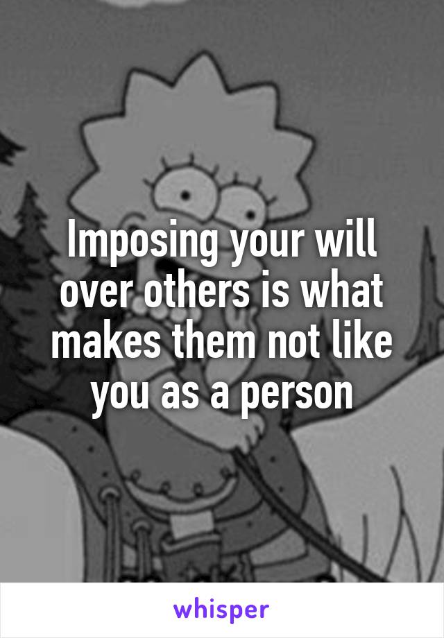 Imposing your will over others is what makes them not like you as a person