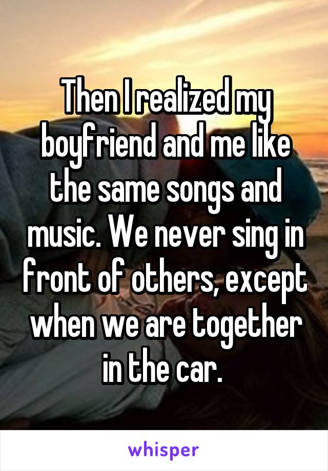 Then I realized my boyfriend and me like the same songs and music. We never sing in front of others, except when we are together in the car. 