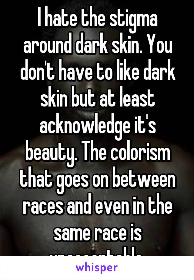 I hate the stigma around dark skin. You don't have to like dark skin but at least acknowledge it's beauty. The colorism that goes on between races and even in the same race is unacceptable.