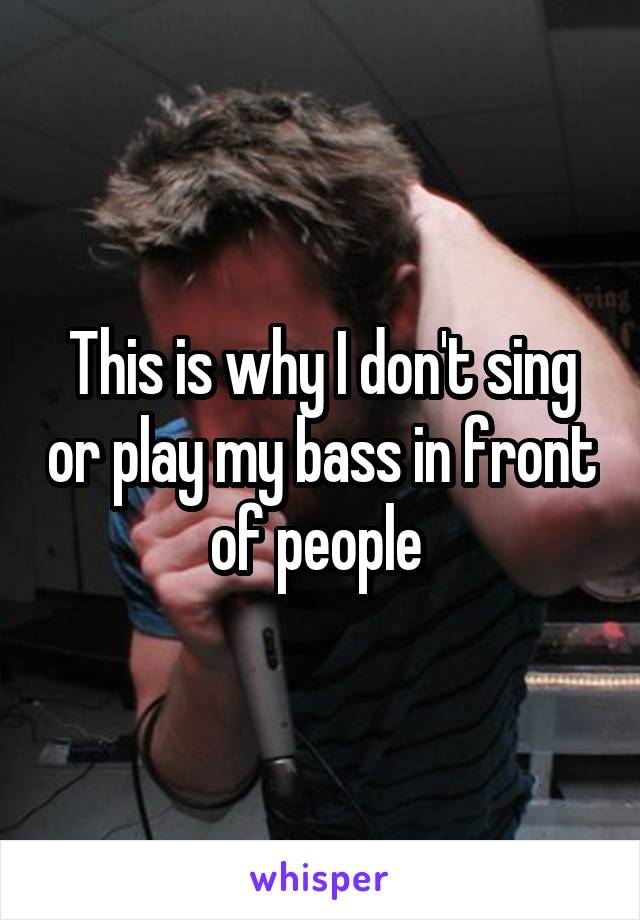 This is why I don't sing or play my bass in front of people 