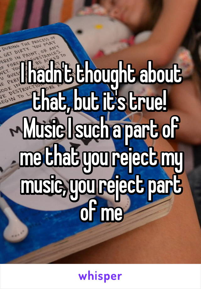 I hadn't thought about that, but it's true!  Music I such a part of me that you reject my music, you reject part of me