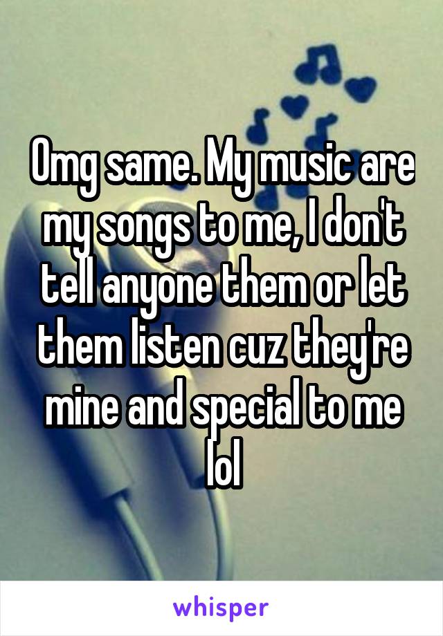 Omg same. My music are my songs to me, I don't tell anyone them or let them listen cuz they're mine and special to me lol