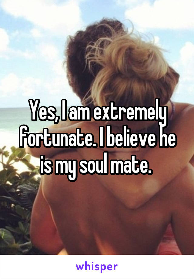 Yes, I am extremely fortunate. I believe he is my soul mate. 