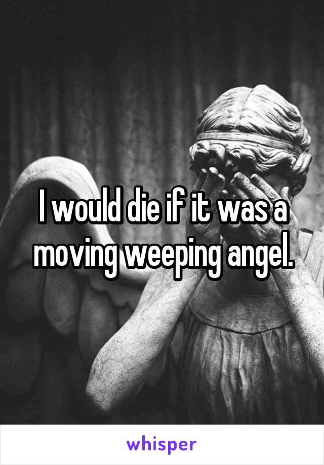 I would die if it was a moving weeping angel.