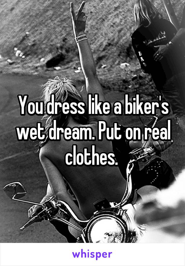 You dress like a biker's wet dream. Put on real clothes. 