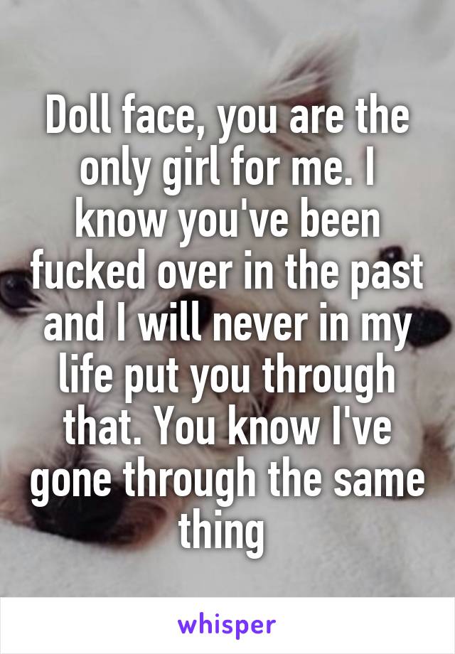 Doll face, you are the only girl for me. I know you've been fucked over in the past and I will never in my life put you through that. You know I've gone through the same thing 