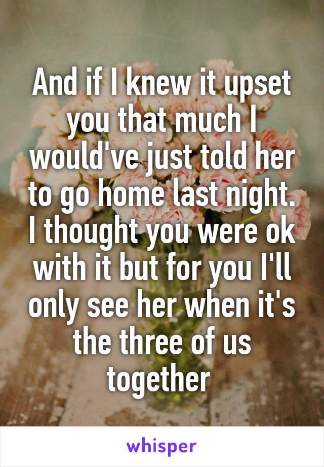 And if I knew it upset you that much I would've just told her to go home last night. I thought you were ok with it but for you I'll only see her when it's the three of us together 