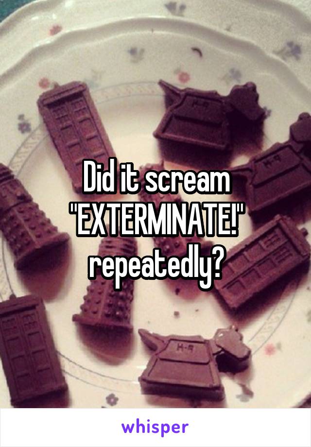 Did it scream "EXTERMINATE!" repeatedly?