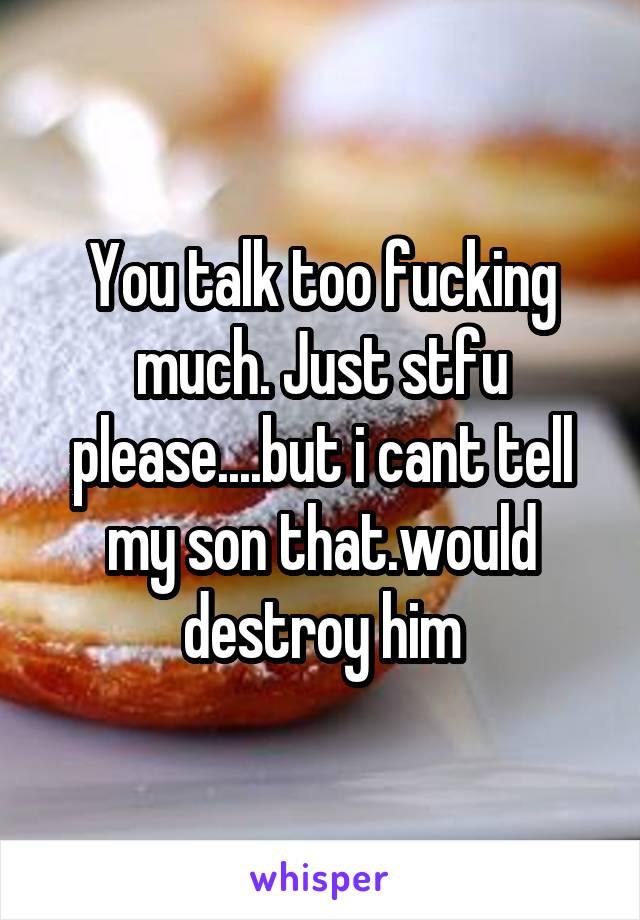 You talk too fucking much. Just stfu please....but i cant tell my son that.would destroy him