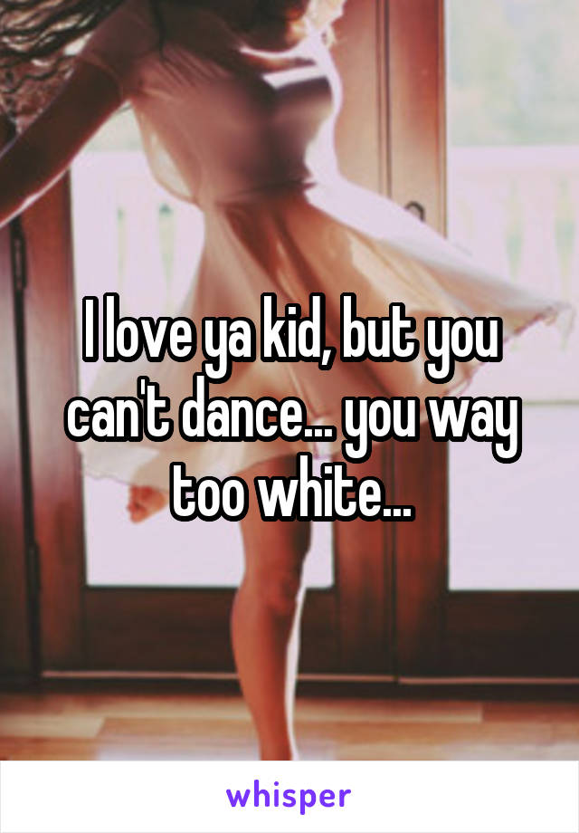 I love ya kid, but you can't dance... you way too white...