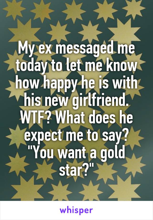 My ex messaged me today to let me know how happy he is with his new girlfriend. WTF? What does he expect me to say? "You want a gold star?"