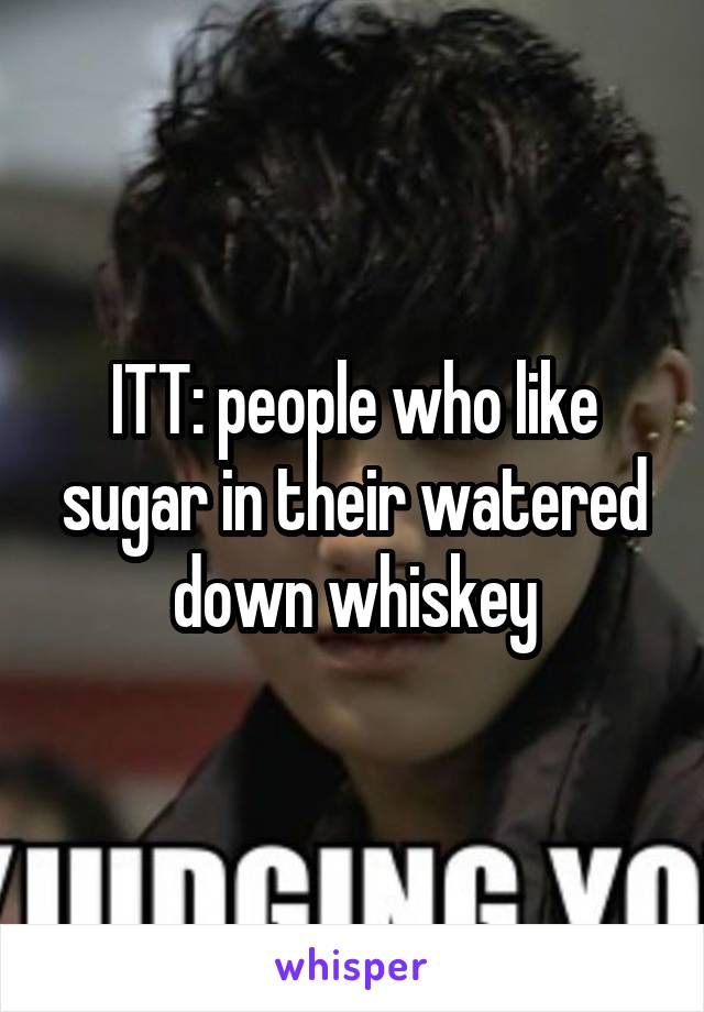 ITT: people who like sugar in their watered down whiskey