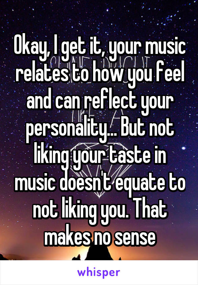 Okay, I get it, your music relates to how you feel and can reflect your personality... But not liking your taste in music doesn't equate to not liking you. That makes no sense