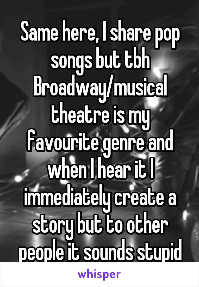 Same here, I share pop songs but tbh Broadway/musical theatre is my favourite genre and when I hear it I immediately create a story but to other people it sounds stupid