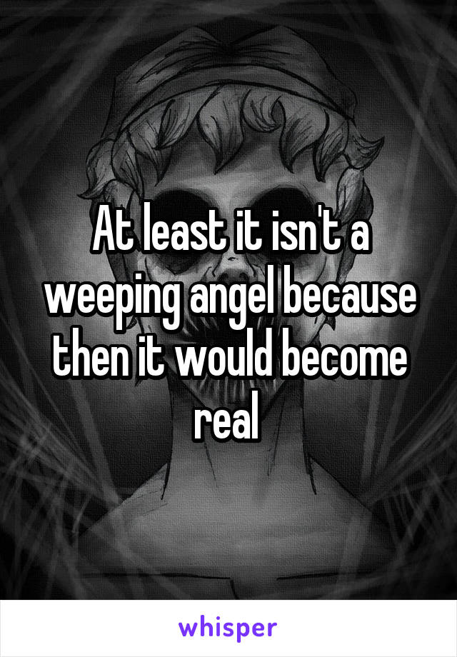 At least it isn't a weeping angel because then it would become real 