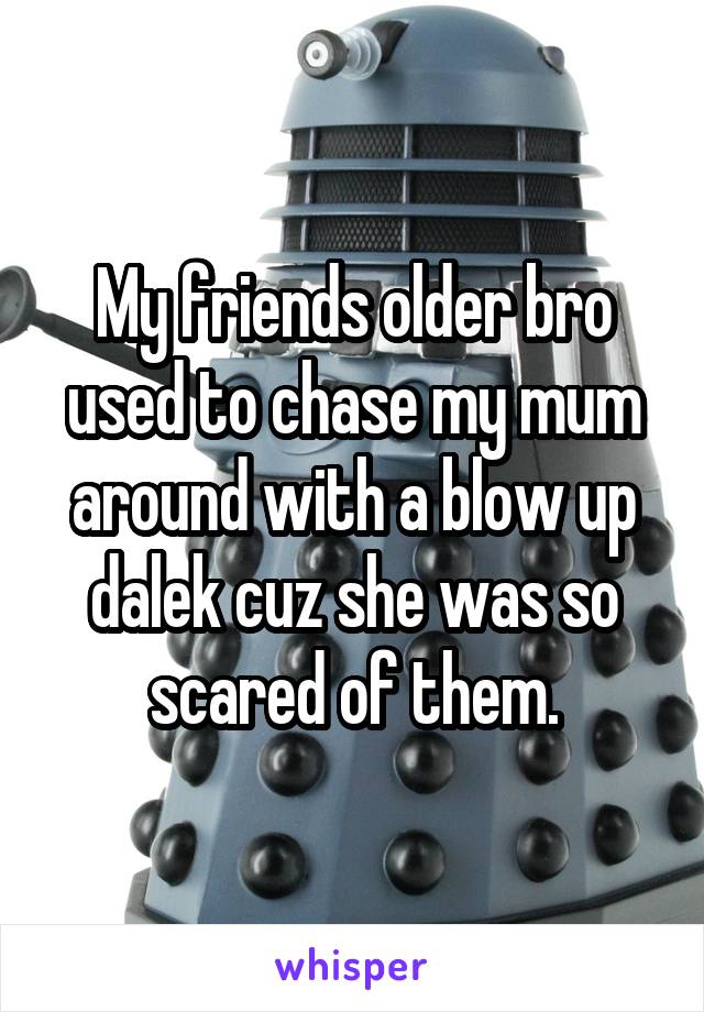 My friends older bro used to chase my mum around with a blow up dalek cuz she was so scared of them.