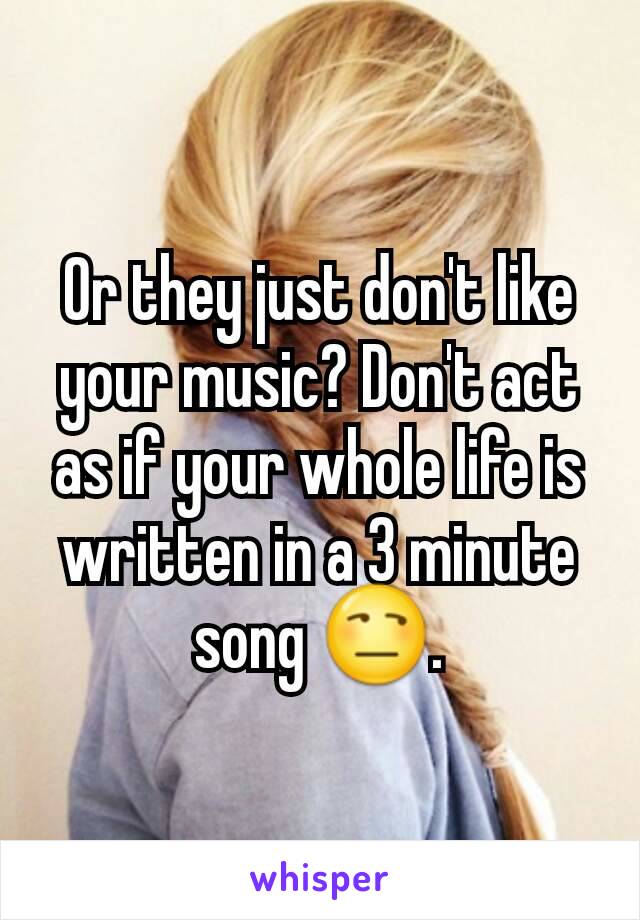 Or they just don't like your music? Don't act as if your whole life is written in a 3 minute song 😒.