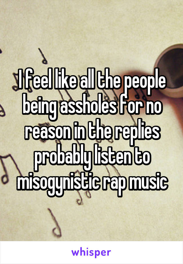 I feel like all the people being assholes for no reason in the replies probably listen to misogynistic rap music