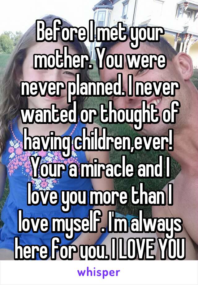 Before I met your mother. You were never planned. I never wanted or thought of having children,ever! 
Your a miracle and I love you more than I love myself. I'm always here for you. I LOVE YOU