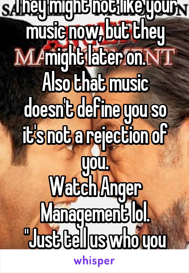 They might not like your music now, but they might later on.
Also that music doesn't define you so it's not a rejection of you.
Watch Anger Management lol.
"Just tell us who you are."