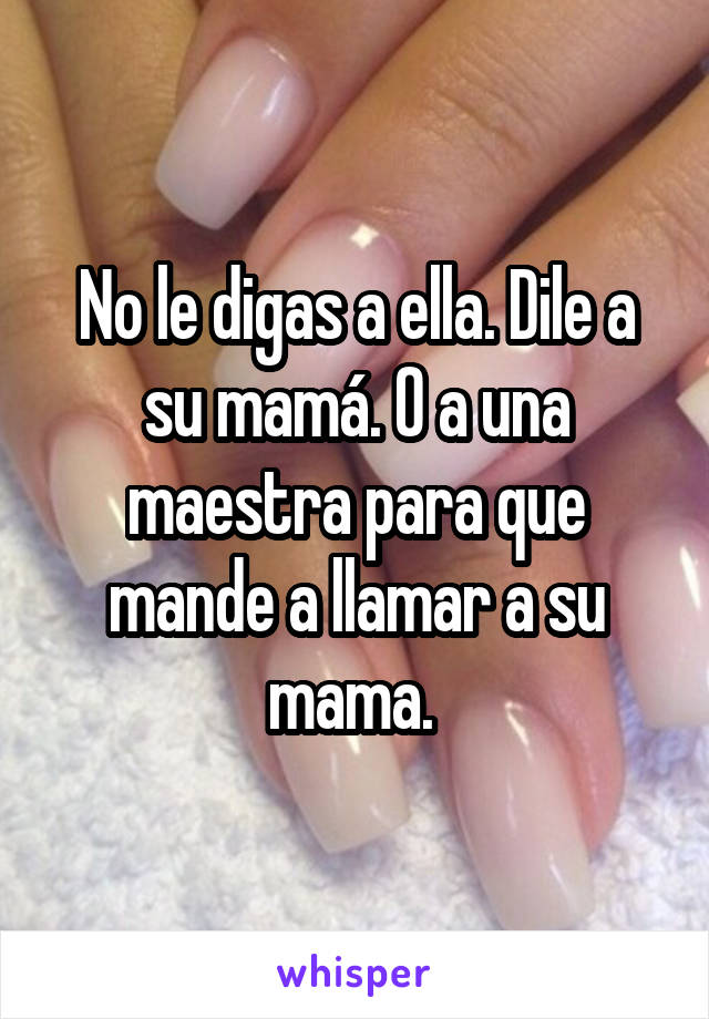 No le digas a ella. Dile a su mamá. O a una maestra para que mande a llamar a su mama. 