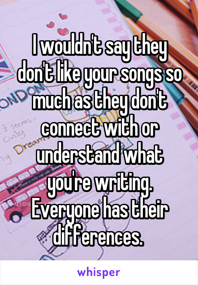 I wouldn't say they don't like your songs so much as they don't connect with or understand what you're writing. Everyone has their differences. 