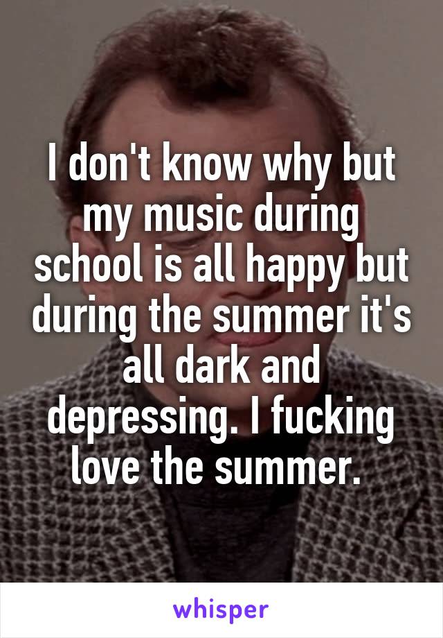 I don't know why but my music during school is all happy but during the summer it's all dark and depressing. I fucking love the summer. 