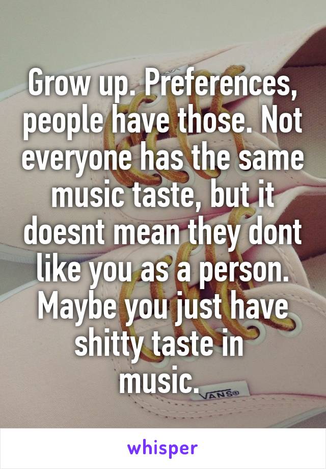 Grow up. Preferences, people have those. Not everyone has the same music taste, but it doesnt mean they dont like you as a person. Maybe you just have shitty taste in 
music. 