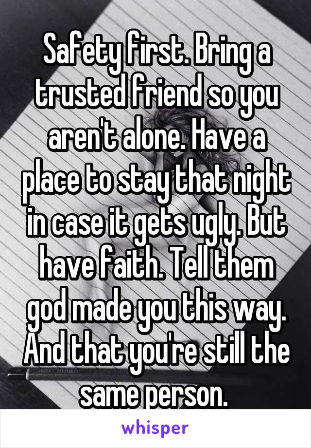 Safety first. Bring a trusted friend so you aren't alone. Have a place to stay that night in case it gets ugly. But have faith. Tell them god made you this way. And that you're still the same person. 