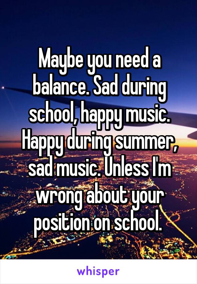 Maybe you need a balance. Sad during school, happy music. Happy during summer, sad music. Unless I'm wrong about your position on school. 