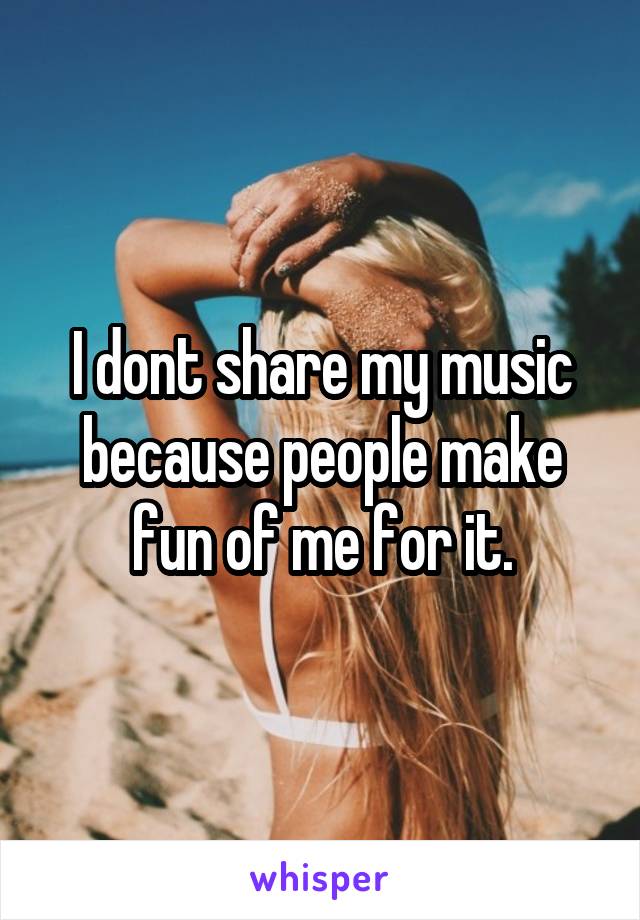 I dont share my music because people make fun of me for it.