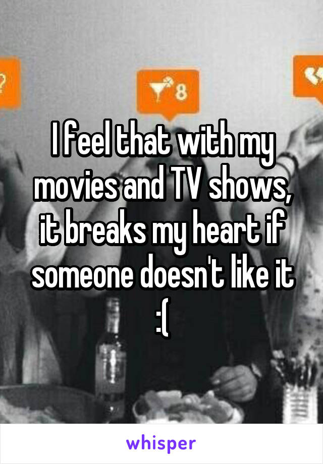 I feel that with my movies and TV shows, it breaks my heart if someone doesn't like it :(