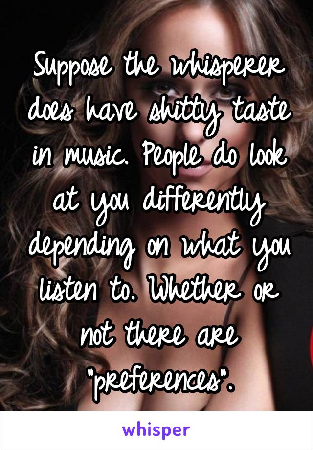 Suppose the whisperer does have shitty taste in music. People do look at you differently depending on what you listen to. Whether or not there are "preferences".