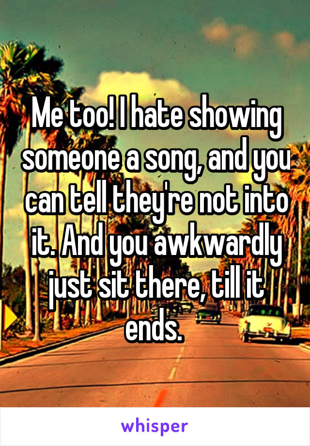 Me too! I hate showing someone a song, and you can tell they're not into it. And you awkwardly just sit there, till it ends. 