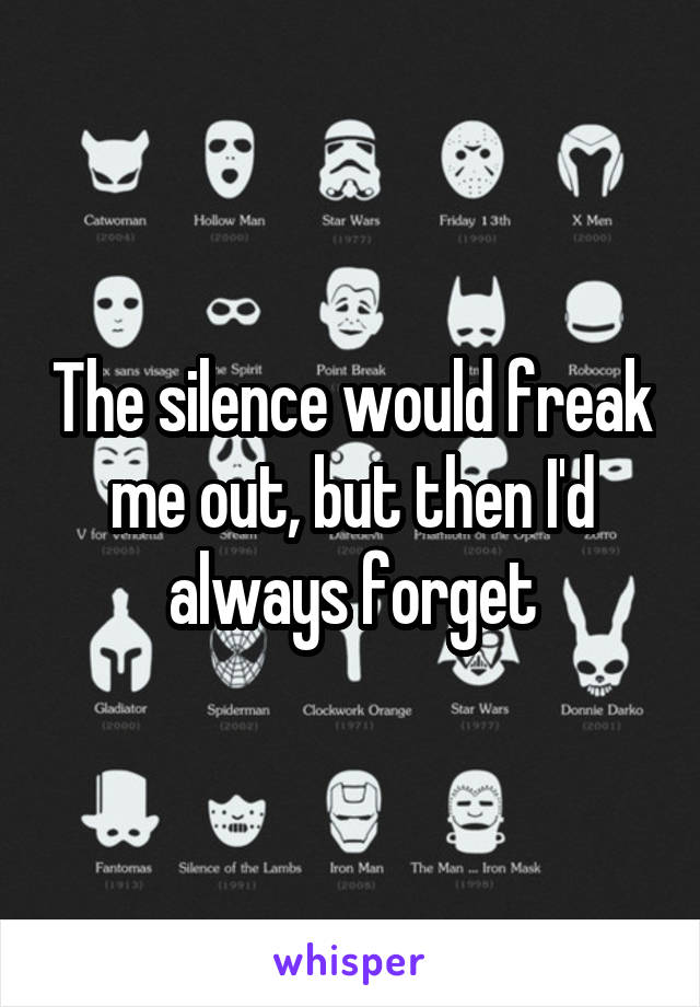 The silence would freak me out, but then I'd always forget