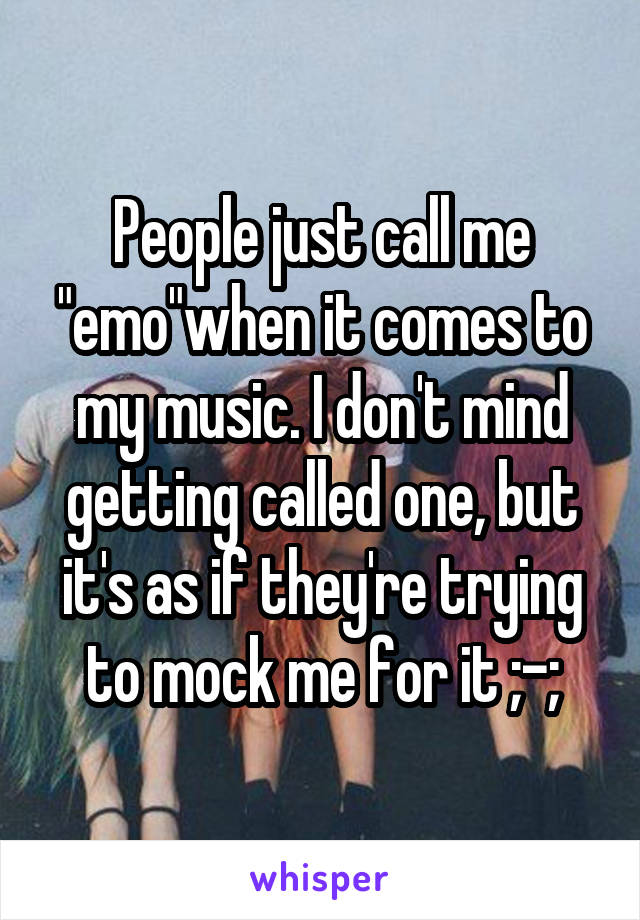 People just call me "emo"when it comes to my music. I don't mind getting called one, but it's as if they're trying to mock me for it ;-;