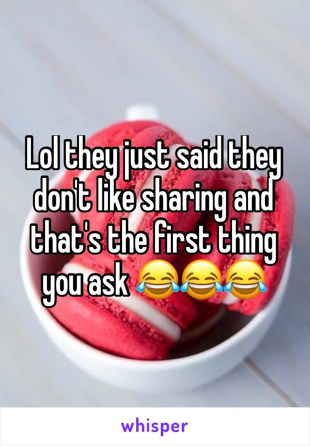Lol they just said they don't like sharing and that's the first thing you ask 😂😂😂