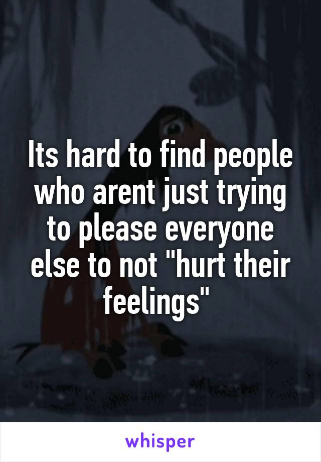 Its hard to find people who arent just trying to please everyone else to not "hurt their feelings" 