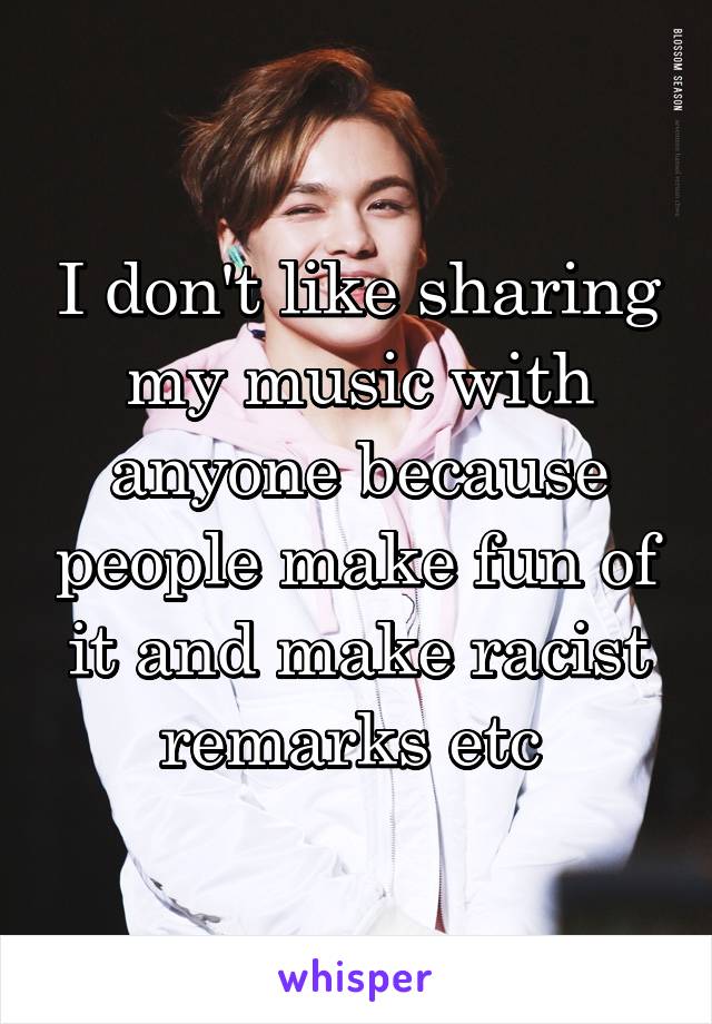 I don't like sharing my music with anyone because people make fun of it and make racist remarks etc 