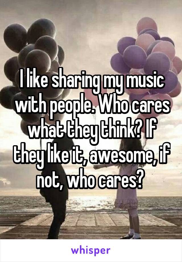 I like sharing my music with people. Who cares what they think? If they like it, awesome, if not, who cares? 