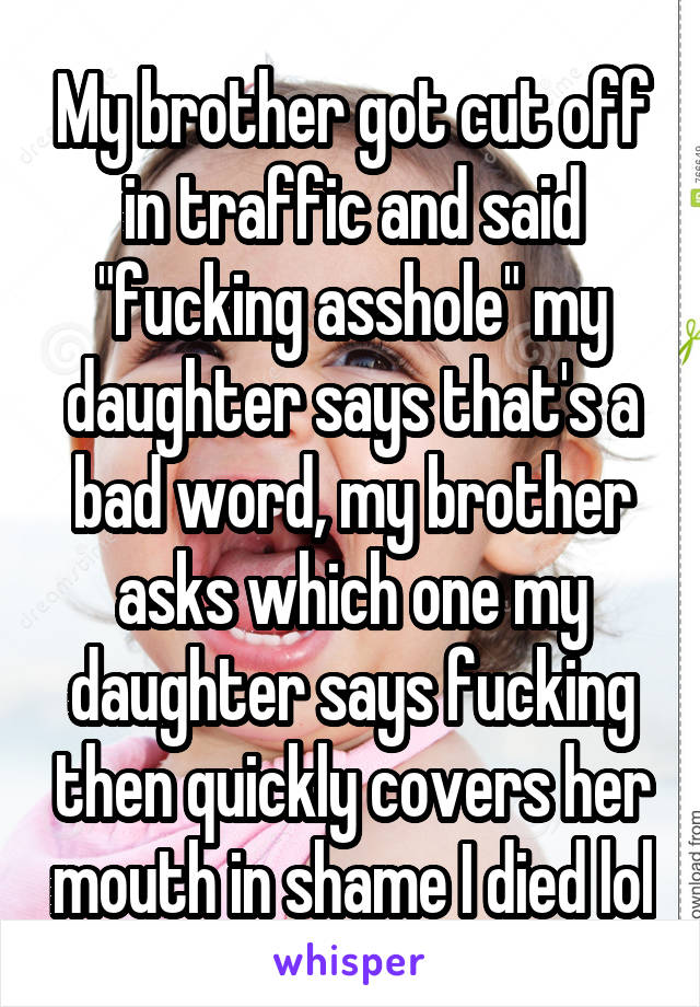 My brother got cut off in traffic and said "fucking asshole" my daughter says that's a bad word, my brother asks which one my daughter says fucking then quickly covers her mouth in shame I died lol